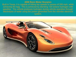 2008 Ronn Motor Scorpion Built in Texas, it is capable of hitting top speeds in excess of 200 mph, while achieving 40 mpg.  This is achieved by blending 130 octane hydrogen with gasoline.  The vehicle produces hydrogen during vehicle operation through electrolysis of water using the power generated from the vehicles electrical system. 