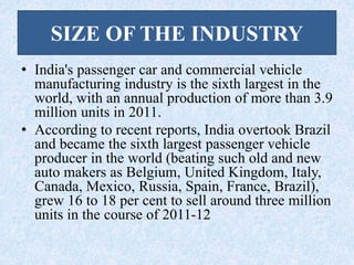 SIZE OF THE INDUSTRY
• India's passenger car and commercial vehicle
manufacturing industry is the sixth largest in the
world, with an annual production of more than 3.9
million units in 2011.
• According to recent reports, India overtook Brazil
and became the sixth largest passenger vehicle
producer in the world (beating such old and new
auto makers as Belgium, United Kingdom, Italy,
Canada, Mexico, Russia, Spain, France, Brazil),
grew 16 to 18 per cent to sell around three million
units in the course of 2011-12
 
