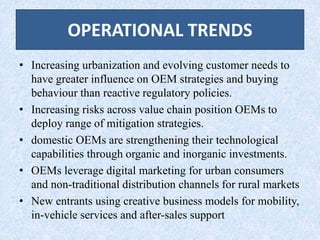 OPERATIONAL TRENDS
• Increasing urbanization and evolving customer needs to
have greater influence on OEM strategies and buying
behaviour than reactive regulatory policies.
• Increasing risks across value chain position OEMs to
deploy range of mitigation strategies.
• domestic OEMs are strengthening their technological
capabilities through organic and inorganic investments.
• OEMs leverage digital marketing for urban consumers
and non-traditional distribution channels for rural markets
• New entrants using creative business models for mobility,
in-vehicle services and after-sales support
 