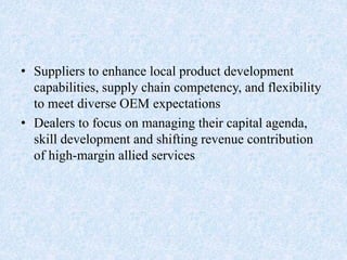 • Suppliers to enhance local product development
capabilities, supply chain competency, and flexibility
to meet diverse OEM expectations
• Dealers to focus on managing their capital agenda,
skill development and shifting revenue contribution
of high-margin allied services
 