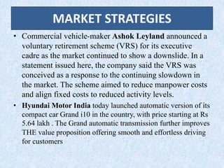 MARKET STRATEGIES
• Commercial vehicle-maker Ashok Leyland announced a
voluntary retirement scheme (VRS) for its executive
cadre as the market continued to show a downslide. In a
statement issued here, the company said the VRS was
conceived as a response to the continuing slowdown in
the market. The scheme aimed to reduce manpower costs
and align fixed costs to reduced activity levels.
• Hyundai Motor India today launched automatic version of its
compact car Grand i10 in the country, with price starting at Rs
5.64 lakh . The Grand automatic transmission further improves
THE value proposition offering smooth and effortless driving
for customers
 