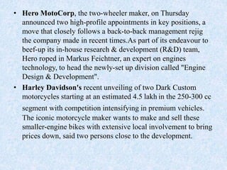 • Hero MotoCorp, the two-wheeler maker, on Thursday
announced two high-profile appointments in key positions, a
move that closely follows a back-to-back management rejig
the company made in recent times.As part of its endeavour to
beef-up its in-house research & development (R&D) team,
Hero roped in Markus Feichtner, an expert on engines
technology, to head the newly-set up division called "Engine
Design & Development".
• Harley Davidson's recent unveiling of two Dark Custom
motorcycles starting at an estimated 4.5 lakh in the 250-300 cc
segment with competition intensifying in premium vehicles.
The iconic motorcycle maker wants to make and sell these
smaller-engine bikes with extensive local involvement to bring
prices down, said two persons close to the development.
 