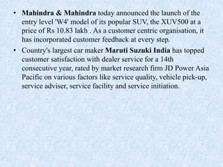 • Mahindra & Mahindra today announced the launch of the
entry level 'W4' model of its popular SUV, the XUV500 at a
price of Rs 10.83 lakh . As a customer centric organisation, it
has incorporated customer feedback at every step.
• Country's largest car maker Maruti Suzuki India has topped
customer satisfaction with dealer service for a 14th
consecutive year, rated by market research firm JD Power Asia
Pacific on various factors like service quality, vehicle pick-up,
service adviser, service facility and service initiation.
 