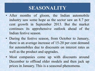 SEASONALITY
• After months of gloom, the Indian automobile
industry saw some hope as the sector saw an 8.7 per
cent growth in September 2013. But the market
continues its apprehensive outlook ahead of the
Indian festive season.
• During the festive season, from October to January,
there is an average increase of 15-20 per cent demand
for automobiles due to discounts on interest rates as
well as the product and upgrades.
• Most companies come up with discounts around
December to offload older models and then jack up
prices in January. This is a seasonal phenomena.
 