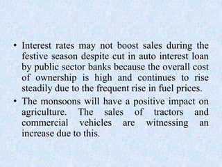 • Interest rates may not boost sales during the
festive season despite cut in auto interest loan
by public sector banks because the overall cost
of ownership is high and continues to rise
steadily due to the frequent rise in fuel prices.
• The monsoons will have a positive impact on
agriculture. The sales of tractors and
commercial vehicles are witnessing an
increase due to this.
 