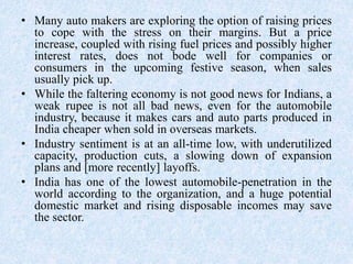 • Many auto makers are exploring the option of raising prices
to cope with the stress on their margins. But a price
increase, coupled with rising fuel prices and possibly higher
interest rates, does not bode well for companies or
consumers in the upcoming festive season, when sales
usually pick up.
• While the faltering economy is not good news for Indians, a
weak rupee is not all bad news, even for the automobile
industry, because it makes cars and auto parts produced in
India cheaper when sold in overseas markets.
• Industry sentiment is at an all-time low, with underutilized
capacity, production cuts, a slowing down of expansion
plans and [more recently] layoffs.
• India has one of the lowest automobile-penetration in the
world according to the organization, and a huge potential
domestic market and rising disposable incomes may save
the sector.
 