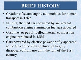 BRIEF HISTORY
• Creation of steam engine automobiles for human
transport in 1769
• In 1807, the first cars powered by an internal
combustion engine running on fuel gas appeared
• Gasoline- or petrol-fuelled internal combustion
engine introduced in 1885
• Cars powered by electric power briefly appeared
at the turn of the 20th century but largely
disappeared from use until the turn of the 21st
century.
 
