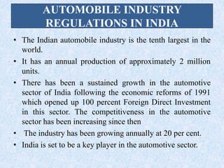 AUTOMOBILE INDUSTRY
REGULATIONS IN INDIA
• The Indian automobile industry is the tenth largest in the
world.
• It has an annual production of approximately 2 million
units.
• There has been a sustained growth in the automotive
sector of India following the economic reforms of 1991
which opened up 100 percent Foreign Direct Investment
in this sector. The competitiveness in the automotive
sector has been increasing since then
• The industry has been growing annually at 20 per cent.
• India is set to be a key player in the automotive sector.
 