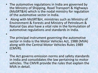 • The automotive regulations in India are governed by
the Ministry of Shipping, Road Transport & Highways
(MoSRT&H) which is the nodal ministry for regulation
of the automotive sector in India.
• Along with MoSRT&H, ministries such as Ministry of
Environment & Forests and Ministry of Petroleum &
Natural Gas also have a vital role in the formulation of
automotive regulations and standards in India.
•
The principal instrument governing the automotive
sector in India is the Motor Vehicles Act, 1988 (MVA)
along with the Central Motor Vehicles Rules 1989
(CMVR).
•
The Act governs emission norms and safety standards
in India and consolidates the law pertaining to motor
vehicles. The CMVR provide the rules that explain the
MVA in detail.
 