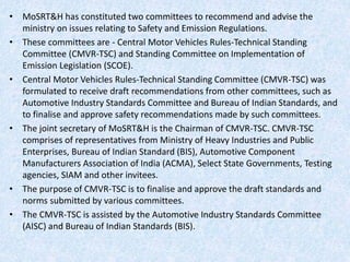 • MoSRT&H has constituted two committees to recommend and advise the
ministry on issues relating to Safety and Emission Regulations.
• These committees are - Central Motor Vehicles Rules-Technical Standing
Committee (CMVR-TSC) and Standing Committee on Implementation of
Emission Legislation (SCOE).
• Central Motor Vehicles Rules-Technical Standing Committee (CMVR-TSC) was
formulated to receive draft recommendations from other committees, such as
Automotive Industry Standards Committee and Bureau of Indian Standards, and
to finalise and approve safety recommendations made by such committees.
• The joint secretary of MoSRT&H is the Chairman of CMVR-TSC. CMVR-TSC
comprises of representatives from Ministry of Heavy Industries and Public
Enterprises, Bureau of Indian Standard (BIS), Automotive Component
Manufacturers Association of India (ACMA), Select State Governments, Testing
agencies, SIAM and other invitees.
• The purpose of CMVR-TSC is to finalise and approve the draft standards and
norms submitted by various committees.
• The CMVR-TSC is assisted by the Automotive Industry Standards Committee
(AISC) and Bureau of Indian Standards (BIS).
 
