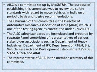 • AISC is a committee set up by MoSRT&H. The purpose of
establishing this committee was to review the safety
standards with regard to motor vehicles in India on a
periodic basis and to give recommendations.
• The Chairman of this committee is the Director of
Automotive Research Association of India (ARAI) which is
one of the testing agencies constituted under CMVR-TSC.
• The AISC safety standards are formulated and prepared by
separate Panel comprising of representatives of various
stakeholder associations such as Department of Heavy
Industries, Department of IPP, Department of RT&H, BIS,
Vehicle Research and Development Establishment (VRDE),
SIAM, ACMA and ARAI.
• The representative of ARAI is the member secretary of this
committee.
 