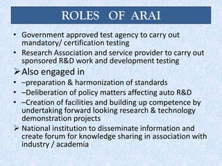 ROLES OF ARAI
• Government approved test agency to carry out
mandatory/ certification testing
• Research Association and service provider to carry out
sponsored R&D work and development testing
Also engaged in
• –preparation & harmonization of standards
• –Deliberation of policy matters affecting auto R&D
• –Creation of facilities and building up competence by
undertaking forward looking research & technology
demonstration projects
 National institution to disseminate information and
create forum for knowledge sharing in association with
industry / academia
 