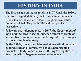 HISTORY IN INDIA
• The first car ran on India's roads in 1897. Until the 1930s,
cars were imported directly, but in very small numbers
• Hindustan was launched in 1942, longtime competitor
Premier in 1944. They built GM and Fiat products
respectively.
• Following the independence, in 1947, the Government of
India and the private sector launched efforts to create an
automotive component manufacturing industry to supply
to the automobile industry.
• By the 1980s, the automobile market was still dominated
by Hindustan and Premier, who sold superannuated
products in fairly limited number. During the eighties, a
few competitors began to arrive on the scene.
 