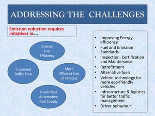 ADDRESSING THE CHALLENGES
Emission reduction requires
initiatives in….
• Improving Energy
efficiency
• Fuel and Emission
Standards
• Inspection, Certification
and Maintenance
• Retrofitment
• Alternative fuels
• Vehicle technology for
more eco-friendly
vehicles
• Infrastructure & logistics
for better traffic
management
• Driver behaviour
Greater
Fuel
Efficiency
More
Efficient Use
of Vehicles
Improved
Traffic Flow
Diversified
Automotive
Fuel Supply
 