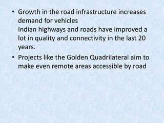 • Growth in the road infrastructure increases
demand for vehicles
Indian highways and roads have improved a
lot in quality and connectivity in the last 20
years.
• Projects like the Golden Quadrilateral aim to
make even remote areas accessible by road
 