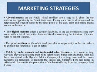 MARKETING STRATEGIES
• Advertisements on the Audio visual medium are a rage as it gives the car
makers an opportunity to flaunt their cars. Flashy cars can be demonstrated on
television but when it comes to the finer prints of the cars, print and online media
comes to the rescue.
• The digital medium offers a greater flexibility to the car companies since they
come with a lot of interactive features like demonstrating the interiors of the car
with its salient features.
• The print medium on the other hand provides an opportunity to the car makers
to explain the function of a car in detail.
• Celebrity endorsements and testimonial advertisements have come a long
way and they are also doing their bit to sell the cars. Super star Shahrukh Khan has
been associated with Hyundai Motor Company for a long time and he comes
regularly on television to promote the Santro car. Similarly Ford has roped in
Abhieshek Bachan for the promotion of the latest offering from the company Ford
Fiesta.
 