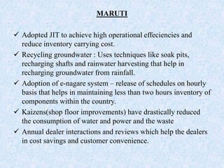 MARUTI
 Adopted JIT to achieve high operational effeciencies and
reduce inventory carrying cost.
 Recycling groundwater : Uses techniques like soak pits,
recharging shafts and rainwater harvesting that help in
recharging groundwater from rainfall.
 Adoption of e-nagare system – release of schedules on hourly
basis that helps in maintaining less than two hours inventory of
components within the country.
 Kaizens(shop floor improvements) have drastically reduced
the consumption of water and power and the waste
 Annual dealer interactions and reviews which help the dealers
in cost savings and customer convenience.
 
