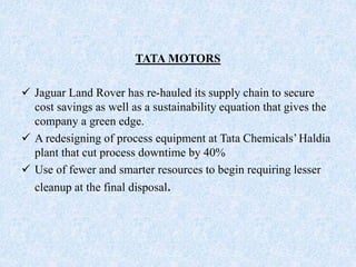 TATA MOTORS
 Jaguar Land Rover has re-hauled its supply chain to secure
cost savings as well as a sustainability equation that gives the
company a green edge.
 A redesigning of process equipment at Tata Chemicals’Haldia
plant that cut process downtime by 40%
 Use of fewer and smarter resources to begin requiring lesser
cleanup at the final disposal.
 