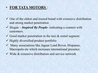 • FOR TATA MOTORS :
 One of the oldest and trusted brand with extensive distribution
and strong market penetration
 Slogan – Inspired By People- indicating a connect with
customers.
 Good market penetration in the taxi & rental segment
 Highly diversified product portfolio
 Many associations like Jaguar Land Rover, Hispanso,
Macropolo etc which increases international presence
 Wide & extensive distribution and service network
 