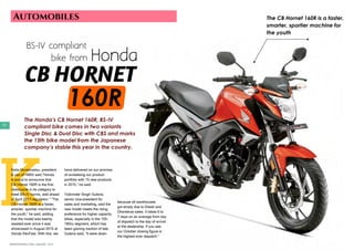 JANUARY 2016 | WWW.WISHESH.COMWWW.WISHESH.COM | JANUARY 2016
92
Automobiles
CB HORNET
				160R
BS-IV compliant
	 bike from Honda
The Honda’s CB Hornet 160R, BS-IV
compliant bike comes in two variants
Single Disc & Dual Disc with CBS and marks
the 15th bike model from the Japanese
company’s stable this year in the country.
K
Keita Muramastsu, president
& ceo of HMSI said,”Honda
is proud to announce that
CB Hornet 160R is the first
motorcycle in its category to
meet BS-IV norms, well ahead
of April 2017-regulation.” “The
CB Hornet 160R is a faster,
smarter, sportier machine for
the youth,” he said, adding,
that the model was keenly
awaited ever since it was
showcased in August 2015 at
Honda RevFest. With this, we
have delivered on our promise
of revitalising our product
portfolio with 15 new products
in 2015,” he said.
Yadvinder Singh Guleria,
senior vice-president for
sales and marketing, said the
new model meets the rising
preference for higher capacity
bikes, especially in the 150-
180cc segment, which has
been gaining traction of late.
Guleria said, “It were down
because all warehouses
got empty due to Diwali and
Dhanteras sales. It takes 6 to
7 days on an average from day
of dispatch to the day of arrival
at the dealership. If you see
our October closing figure is
the highest ever dispatch.”
The CB Hornet 160R is a faster,
smarter, sportier machine for
the youth
 