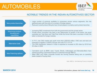 New product launches
• Large number of products available to consumers across various segments; this has
gathered pace with the entry of a number of foreign players
• Reduced overall product lifecycle have forced players to employ quick product launches
Improving product-
development
capabilities
• Increasing R&D investments from both the government and the private sector
• Private sector innovation has been a key determinant of growth in the sector; two good
examples are Tata Nano and Tata Pixel; while the former has been a success in India, the
latter is intended for foreign markets
Alternative fuels
• In FY11, the CNG market was worth more than USD330 million; CNG cars and taxis are
expected to register a CAGR of 28 per cent over FY11–FY14
• The CNG distribution network in India is expected to increase to 250 cities by 2018 from
30 cities in 2009
New financing options
• Carmakers such as BMW, Audi, Toyota, Skoda, Volkswagen and Mercedes-Benz have
started providing customised finance to customers through NBFCs
• Major MNC and Indian corporate houses are moving towards taking cars on operating
lease instead of buying them
Note: NBFCs - Non-Banking Finance Companies
 