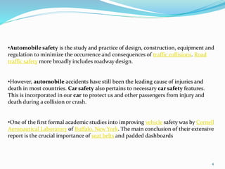 4
•Automobile safety is the study and practice of design, construction, equipment and
regulation to minimize the occurrence and consequences of traffic collisions. Road
traffic safety more broadly includes roadway design.
•However, automobile accidents have still been the leading cause of injuries and
death in most countries. Car safety also pertains to necessary car safety features.
This is incorporated in our car to protect us and other passengers from injury and
death during a collision or crash.
•One of the first formal academic studies into improving vehicle safety was by Cornell
Aeronautical Laboratory of Buffalo, New York. The main conclusion of their extensive
report is the crucial importance of seat belts and padded dashboards
 
