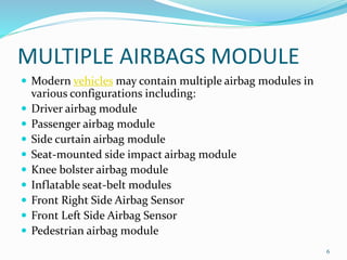 MULTIPLE AIRBAGS MODULE
 Modern vehicles may contain multiple airbag modules in
various configurations including:
 Driver airbag module
 Passenger airbag module
 Side curtain airbag module
 Seat-mounted side impact airbag module
 Knee bolster airbag module
 Inflatable seat-belt modules
 Front Right Side Airbag Sensor
 Front Left Side Airbag Sensor
 Pedestrian airbag module
6
 