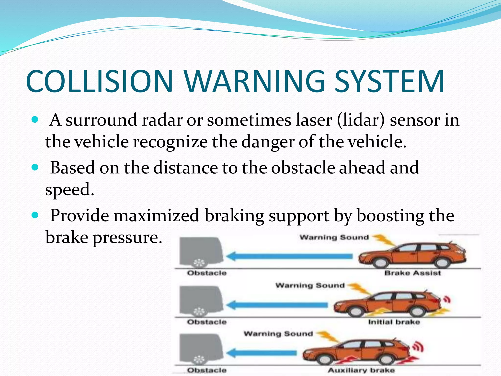 COLLISION WARNING SYSTEM
 A surround radar or sometimes laser (lidar) sensor in
the vehicle recognize the danger of the vehicle.
 Based on the distance to the obstacle ahead and
speed.
 Provide maximized braking support by boosting the
brake pressure.
 