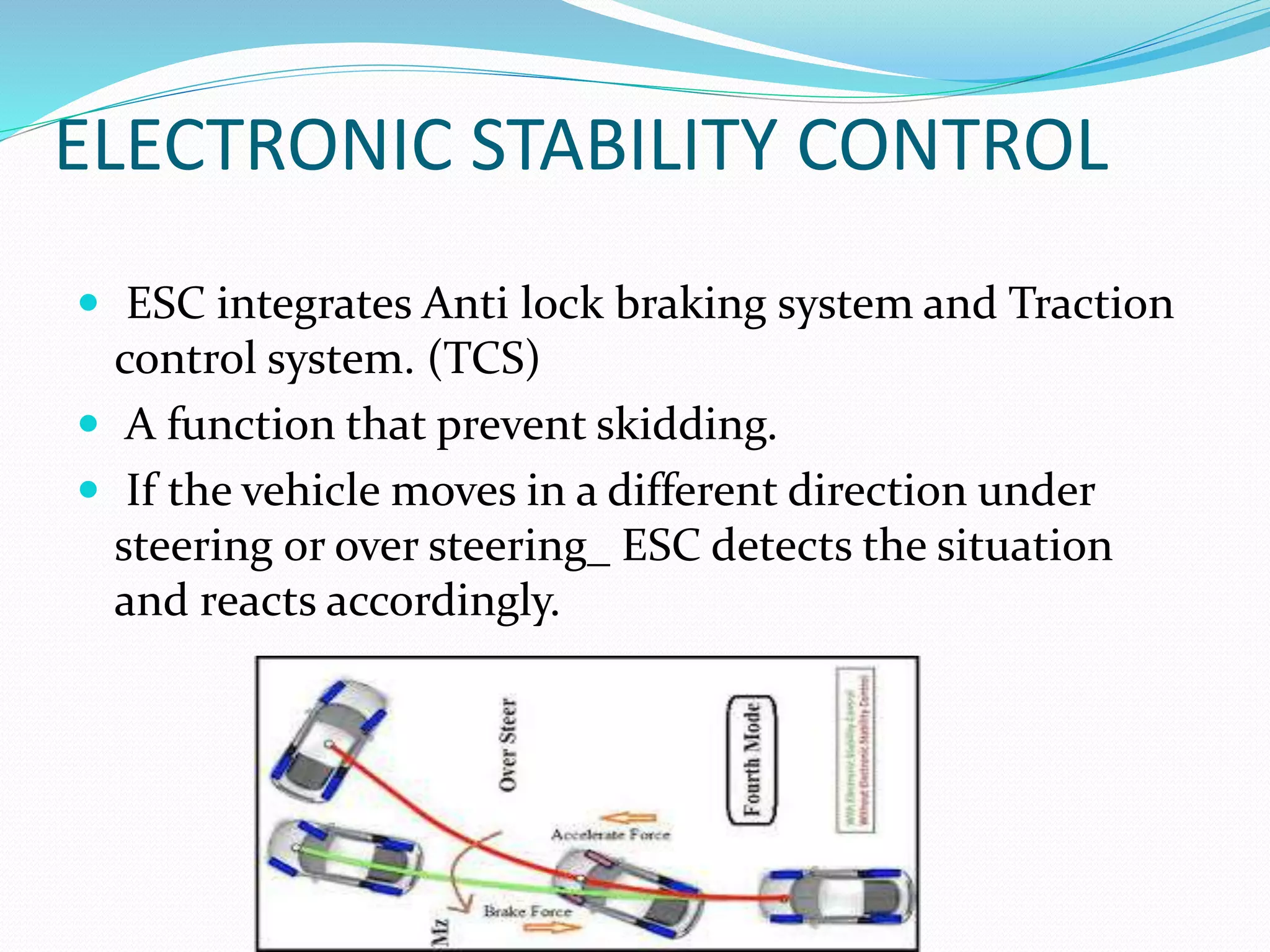 ELECTRONIC STABILITY CONTROL
 ESC integrates Anti lock braking system and Traction
control system. (TCS)
 A function that prevent skidding.
 If the vehicle moves in a different direction under
steering or over steering_ ESC detects the situation
and reacts accordingly.
 