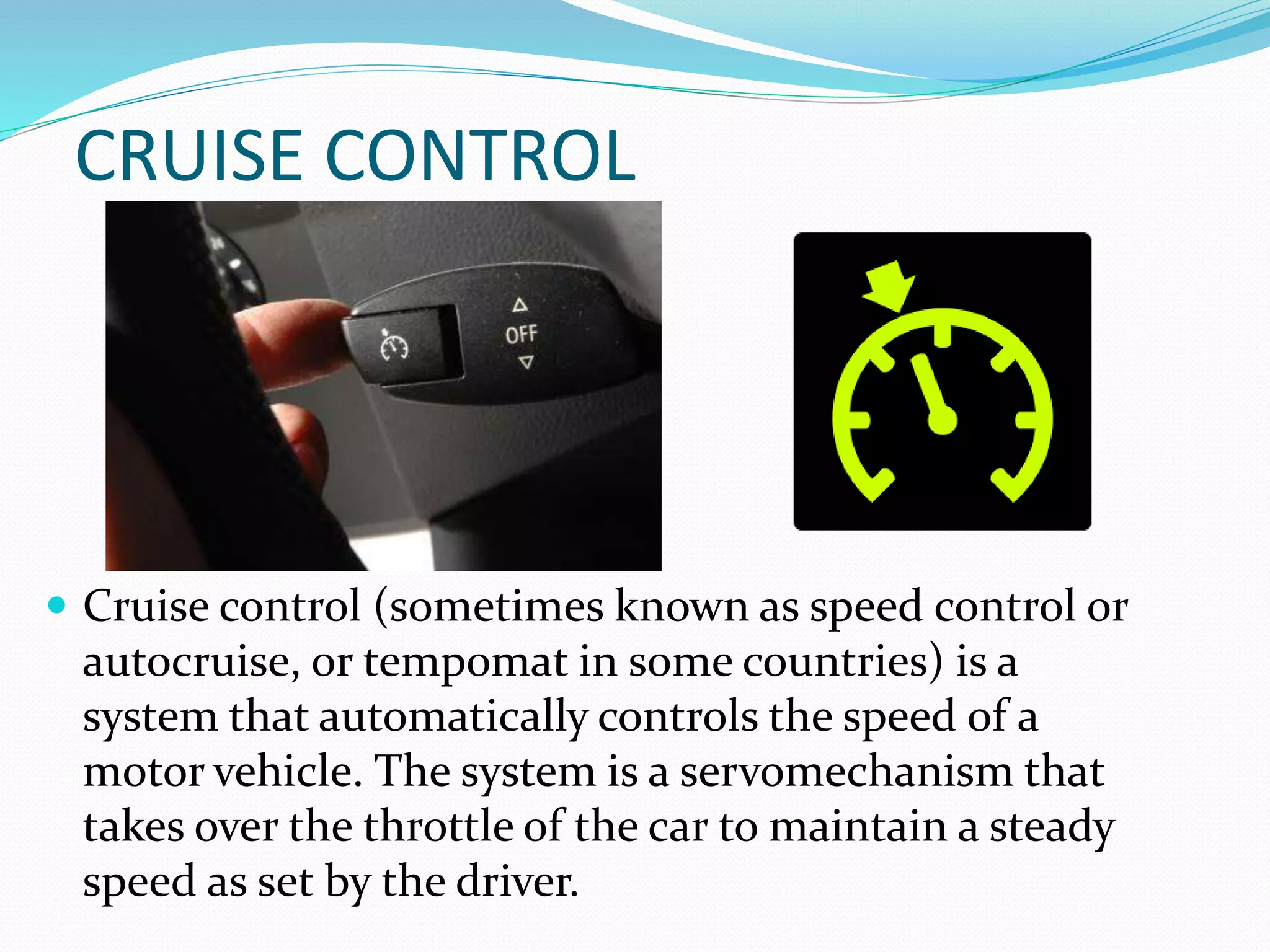 CRUISE CONTROL
 Cruise control (sometimes known as speed control or
autocruise, or tempomat in some countries) is a
system that automatically controls the speed of a
motor vehicle. The system is a servomechanism that
takes over the throttle of the car to maintain a steady
speed as set by the driver.
 
