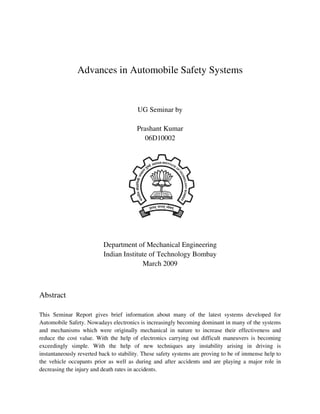 Advances in Automobile Safety Systems


                                         UG Seminar by

                                        Prashant Kumar
                                           06D10002




                          Department of Mechanical Engineering
                          Indian Institute of Technology Bombay
                                        March 2009



Abstract

This Seminar Report gives brief information about many of the latest systems developed for
Automobile Safety. Nowadays electronics is increasingly becoming dominant in many of the systems
and mechanisms which were originally mechanical in nature to increase their effectiveness and
reduce the cost value. With the help of electronics carrying out difficult maneuvers is becoming
exceedingly simple. With the help of new techniques any instability arising in driving is
instantaneously reverted back to stability. These safety systems are proving to be of immense help to
the vehicle occupants prior as well as during and after accidents and are playing a major role in
decreasing the injury and death rates in accidents.
 