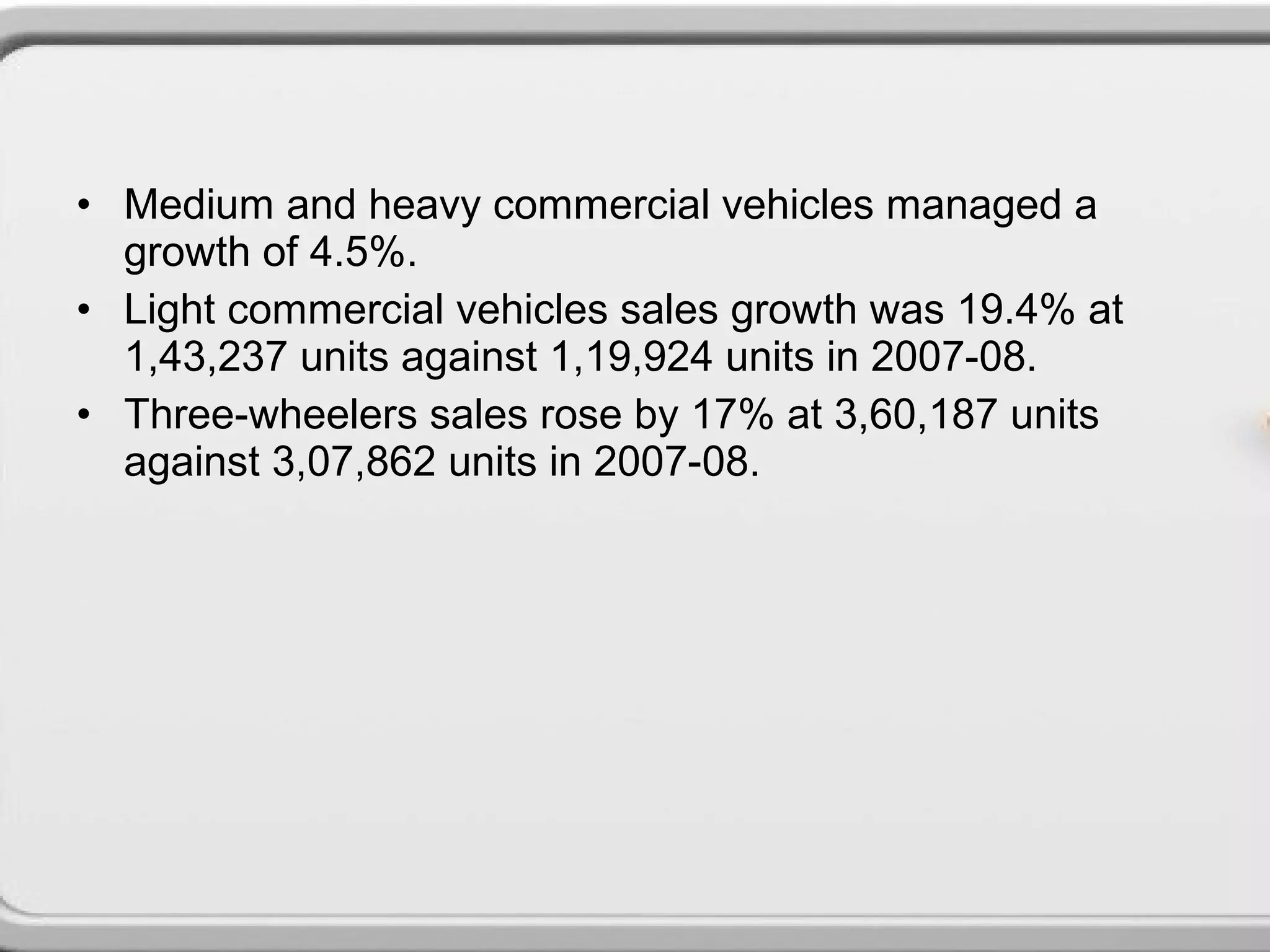 • Medium and heavy commercial vehicles managed a
  growth of 4.5%.
• Light commercial vehicles sales growth was 19.4% at
  1,43,237 units against 1,19,924 units in 2007-08.
• Three-wheelers sales rose by 17% at 3,60,187 units
  against 3,07,862 units in 2007-08.
 