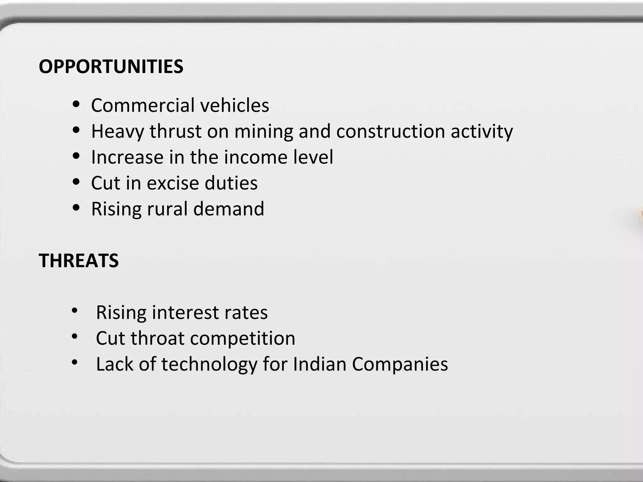 OPPORTUNITIES
  •   Commercial vehicles
  •   Heavy thrust on mining and construction activity
  •   Increase in the income level
  •   Cut in excise duties
  •   Rising rural demand

THREATS

  • Rising interest rates
  • Cut throat competition
  • Lack of technology for Indian Companies
 