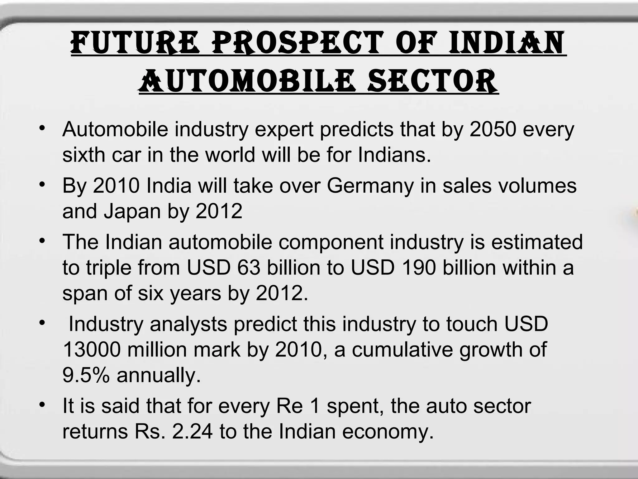 FUTURE PROSPECT OF INDIAN
      AUTOMOBILE SECTOR
• Automobile industry expert predicts that by 2050 every
  sixth car in the world will be for Indians.
• By 2010 India will take over Germany in sales volumes
  and Japan by 2012
• The Indian automobile component industry is estimated
  to triple from USD 63 billion to USD 190 billion within a
  span of six years by 2012.
• Industry analysts predict this industry to touch USD
  13000 million mark by 2010, a cumulative growth of
  9.5% annually.
• It is said that for every Re 1 spent, the auto sector
  returns Rs. 2.24 to the Indian economy.
 