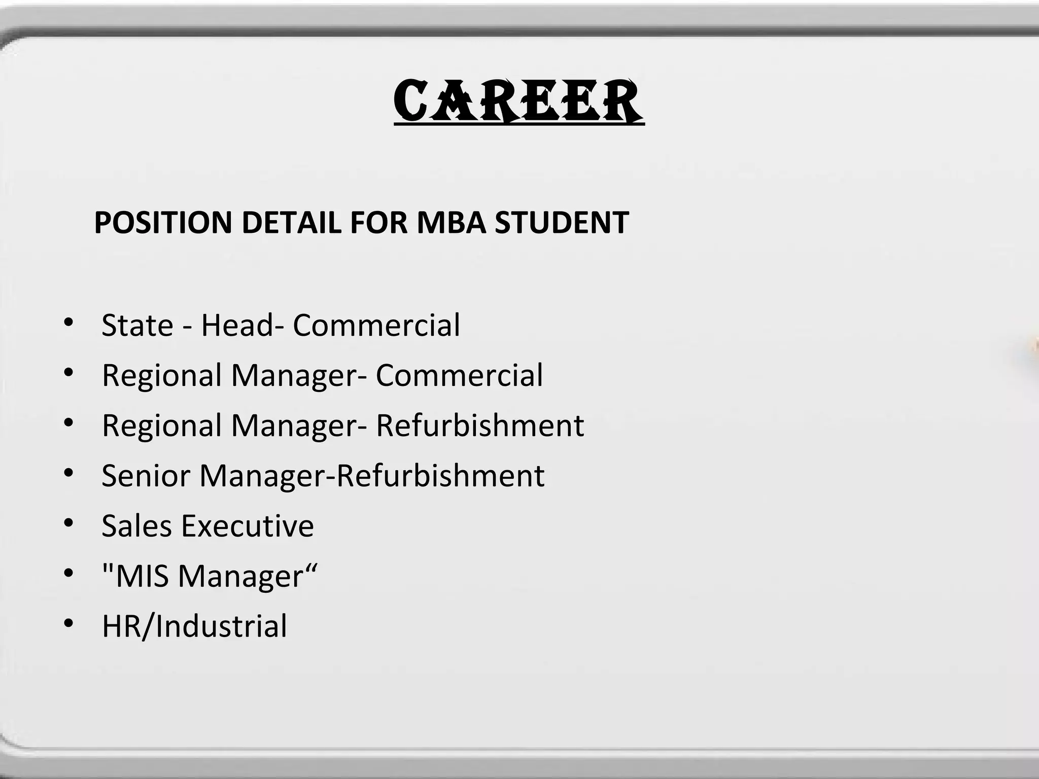 CAREER
    POSITION DETAIL FOR MBA STUDENT

•   State - Head- Commercial
•   Regional Manager- Commercial
•   Regional Manager- Refurbishment
•   Senior Manager-Refurbishment
•   Sales Executive
•   "MIS Manager“
•   HR/Industrial
 
