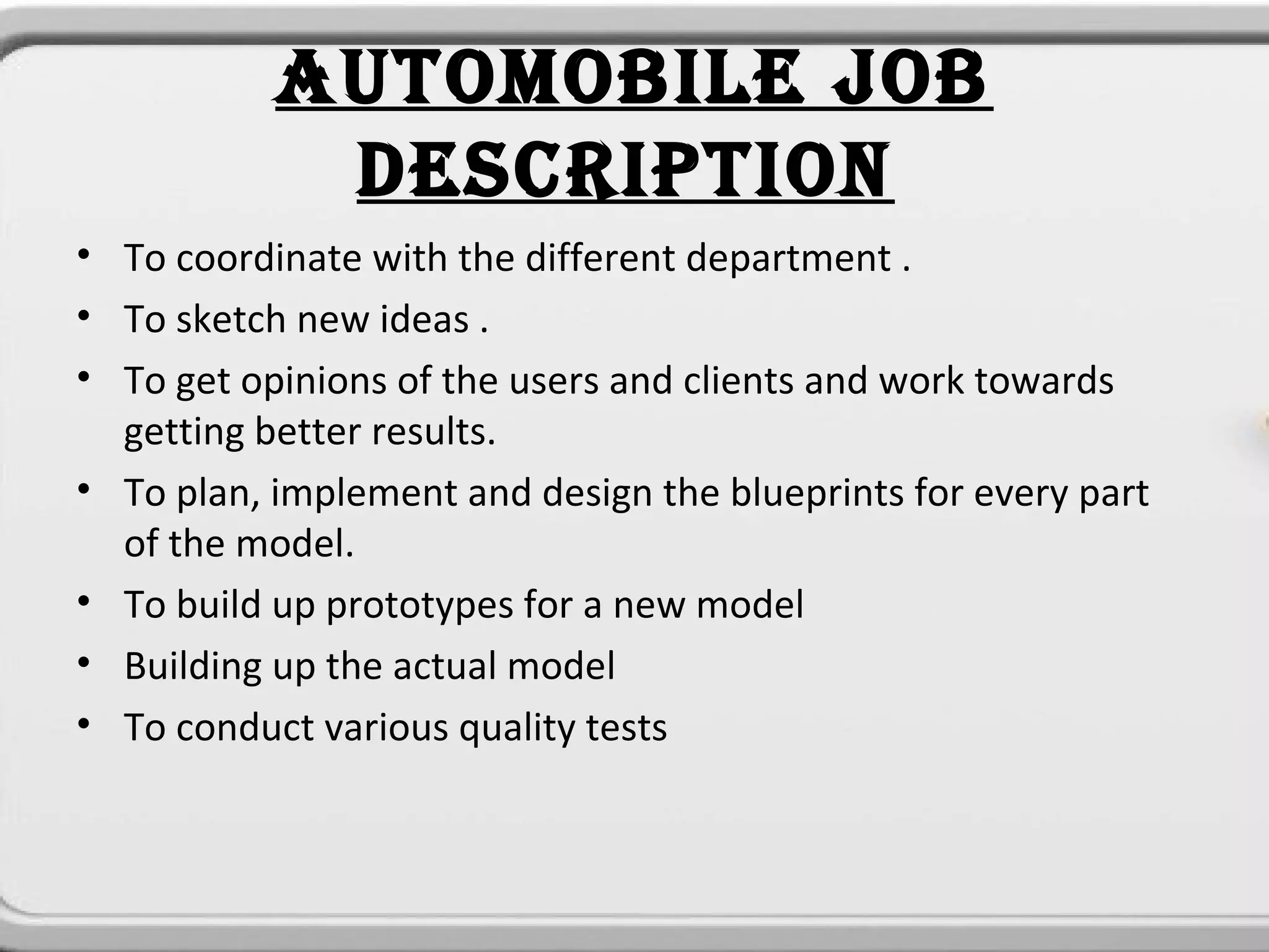 AUTOMOBILE JOB
            DESCRIPTION
• To coordinate with the different department .
• To sketch new ideas .
• To get opinions of the users and clients and work towards
  getting better results.
• To plan, implement and design the blueprints for every part
  of the model.
• To build up prototypes for a new model
• Building up the actual model
• To conduct various quality tests
 