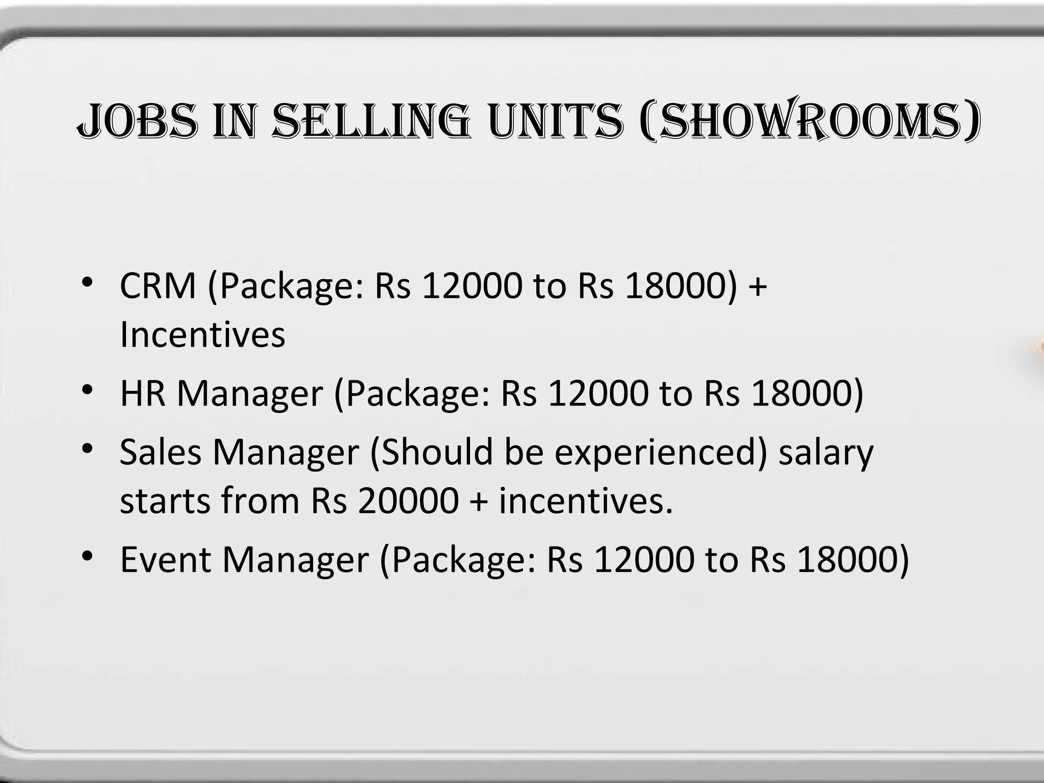 JOBS IN SELLING UNITS (SHOWROOMS)


• CRM (Package: Rs 12000 to Rs 18000) +
  Incentives
• HR Manager (Package: Rs 12000 to Rs 18000)
• Sales Manager (Should be experienced) salary
  starts from Rs 20000 + incentives.
• Event Manager (Package: Rs 12000 to Rs 18000)
 