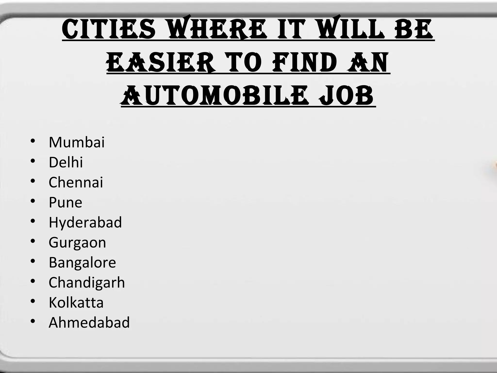 CITIES WHERE IT WILL BE
        EASIER TO FIND AN
         AUTOMOBILE JOB
•   Mumbai
•   Delhi
•   Chennai
•   Pune
•   Hyderabad
•   Gurgaon
•   Bangalore
•   Chandigarh
•   Kolkatta
•   Ahmedabad
 
