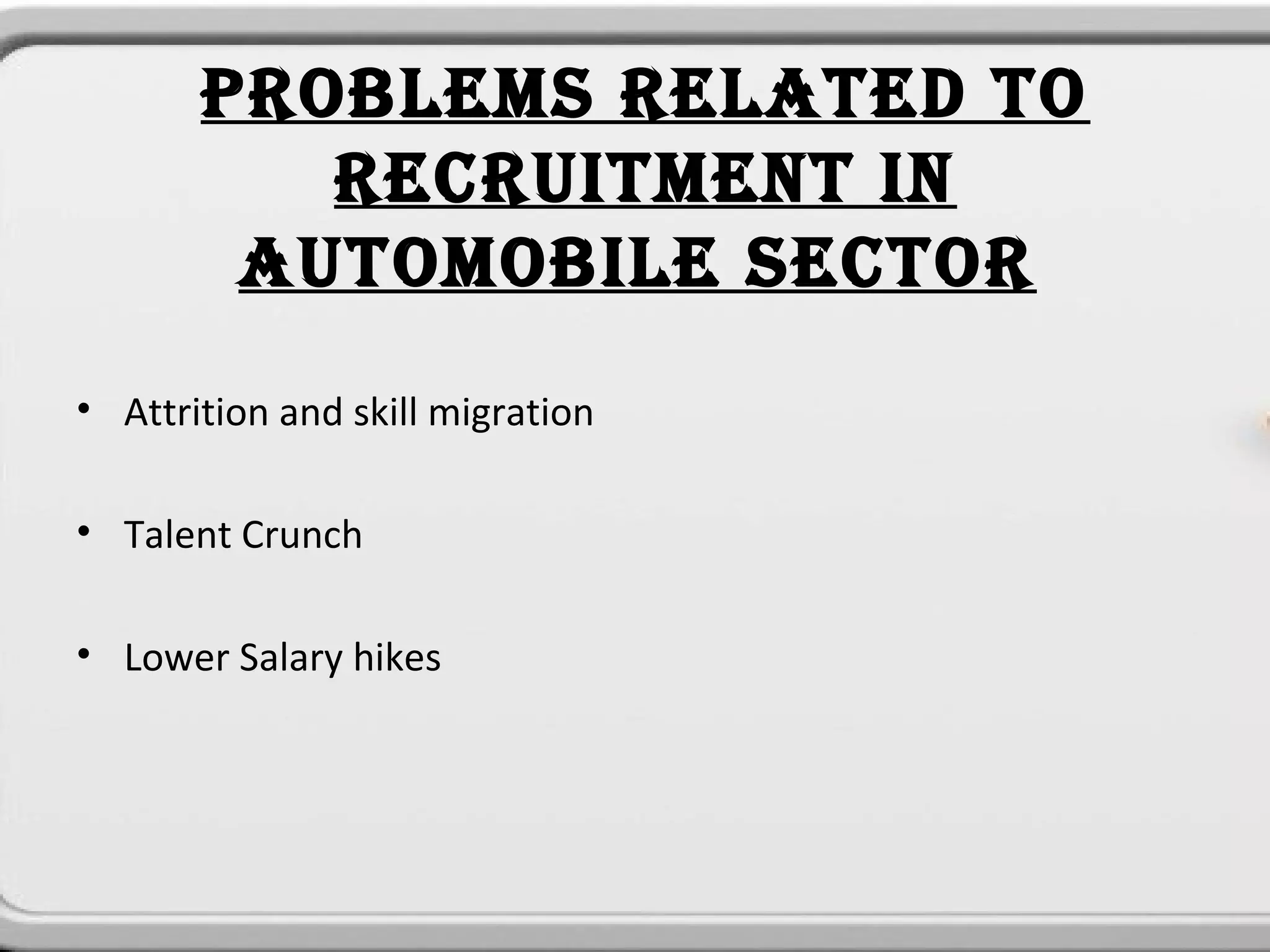 PROBLEMS RELATED TO
          RECRUITMENT IN
        AUTOMOBILE SECTOR
• Attrition and skill migration

• Talent Crunch

• Lower Salary hikes
 