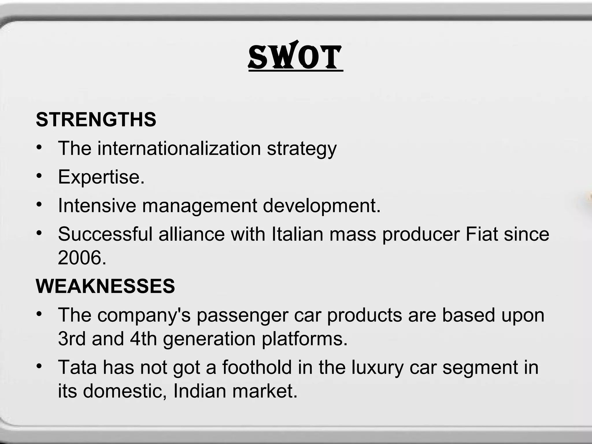 SWOT
STRENGTHS
• The internationalization strategy
• Expertise.
• Intensive management development.
• Successful alliance with Italian mass producer Fiat since
  2006.
WEAKNESSES
• The company's passenger car products are based upon
  3rd and 4th generation platforms.
• Tata has not got a foothold in the luxury car segment in
  its domestic, Indian market.
 