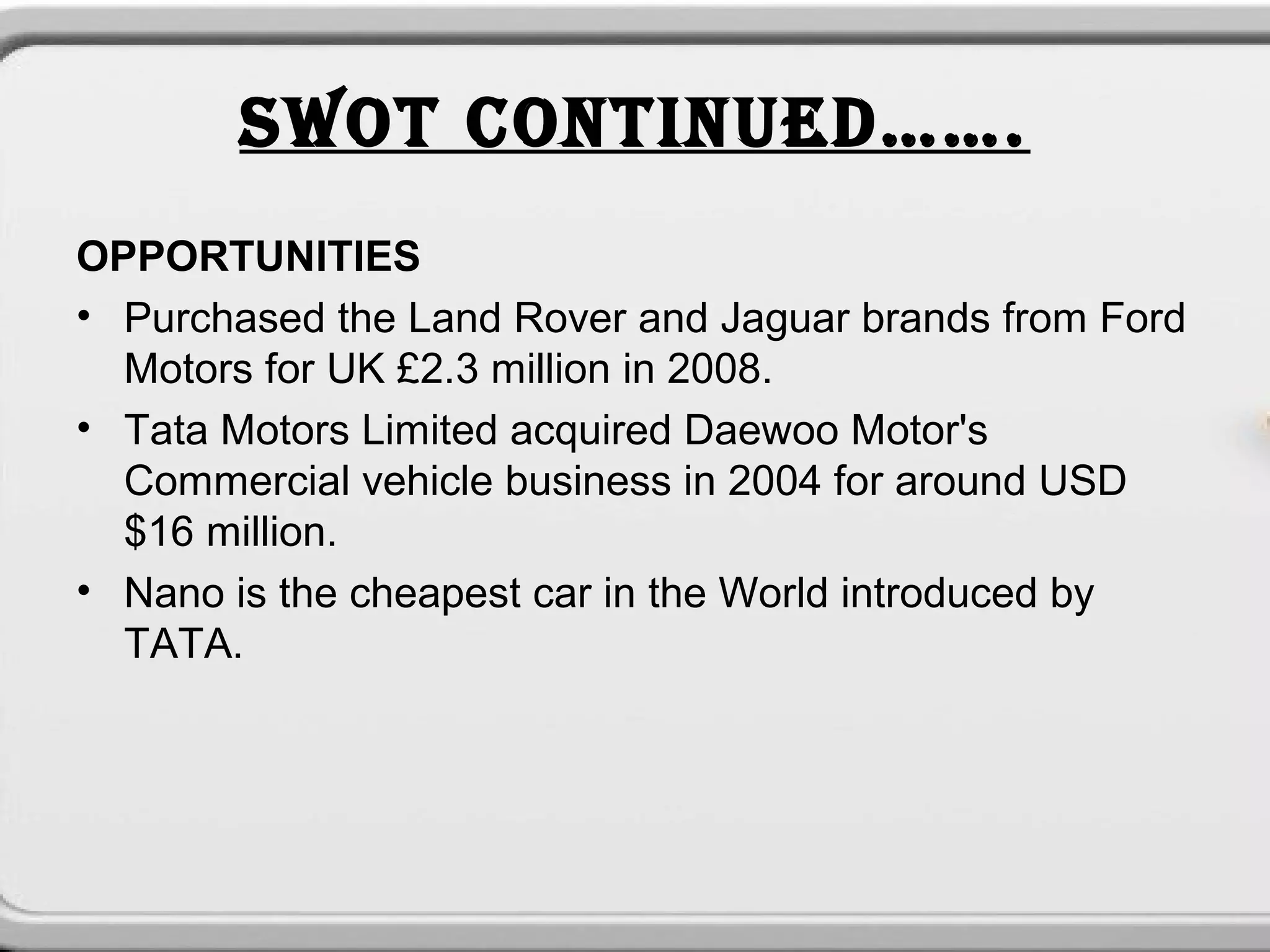 SWOT CONTINUED…….
OPPORTUNITIES
• Purchased the Land Rover and Jaguar brands from Ford
  Motors for UK £2.3 million in 2008.
• Tata Motors Limited acquired Daewoo Motor's
  Commercial vehicle business in 2004 for around USD
  $16 million.
• Nano is the cheapest car in the World introduced by
  TATA.
 
