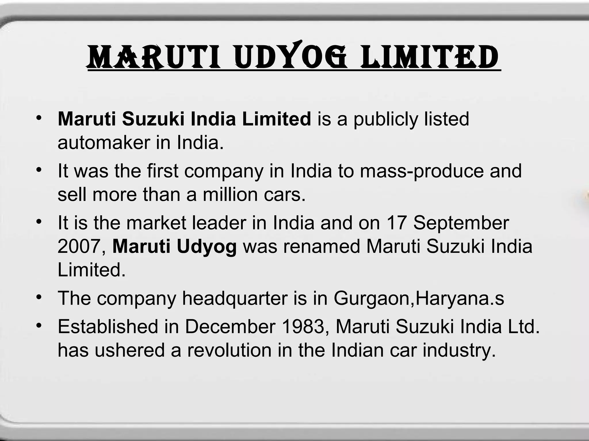 MARUTI UDYOG LIMITED
• Maruti Suzuki India Limited is a publicly listed
  automaker in India.
• It was the first company in India to mass-produce and
  sell more than a million cars.
• It is the market leader in India and on 17 September
  2007, Maruti Udyog was renamed Maruti Suzuki India
  Limited.
• The company headquarter is in Gurgaon,Haryana.s
• Established in December 1983, Maruti Suzuki India Ltd.
  has ushered a revolution in the Indian car industry.
 