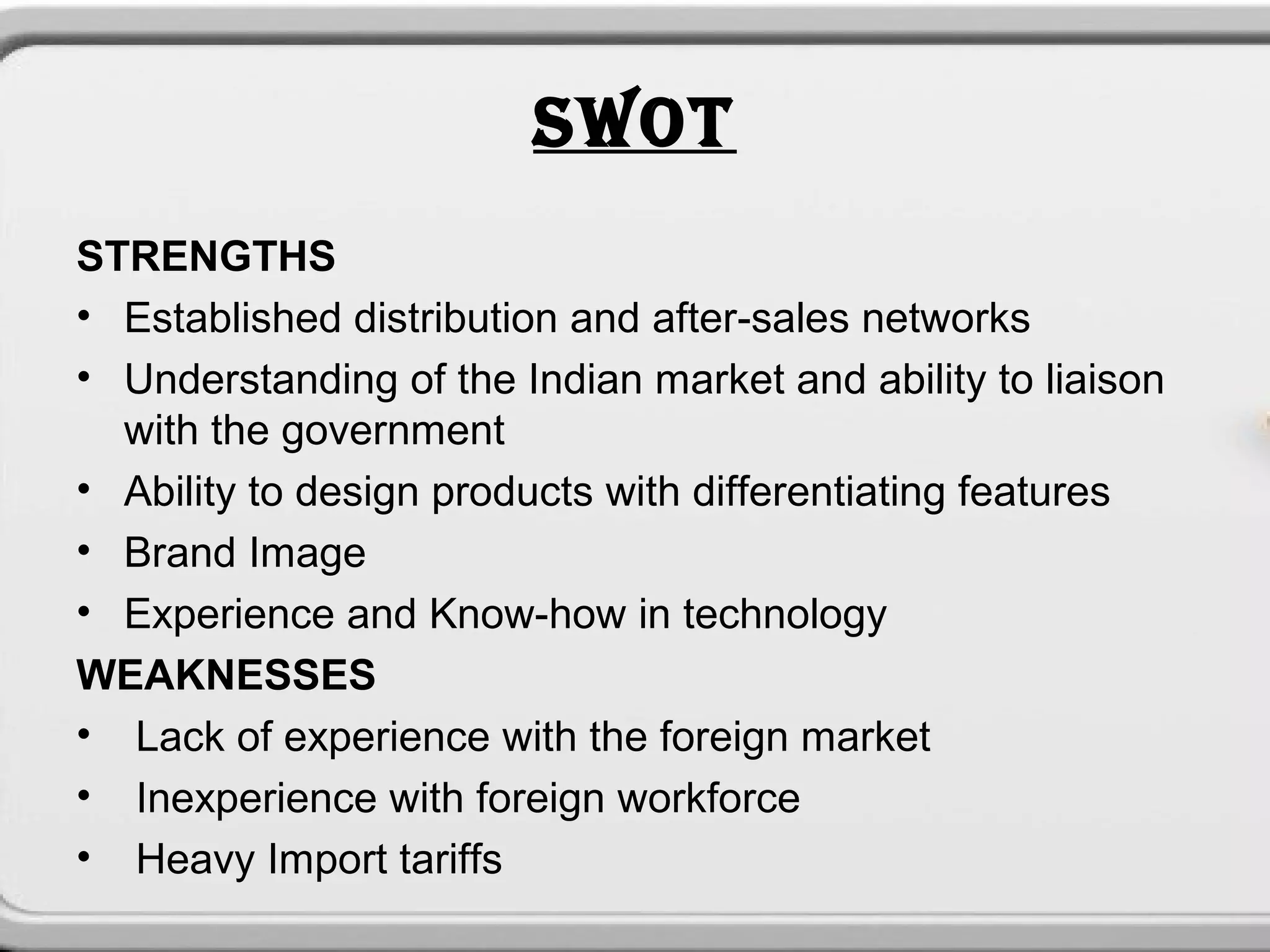 SWOT
STRENGTHS
• Established distribution and after-sales networks
• Understanding of the Indian market and ability to liaison
  with the government
• Ability to design products with differentiating features
• Brand Image
• Experience and Know-how in technology
WEAKNESSES
• Lack of experience with the foreign market
• Inexperience with foreign workforce
• Heavy Import tariffs
 