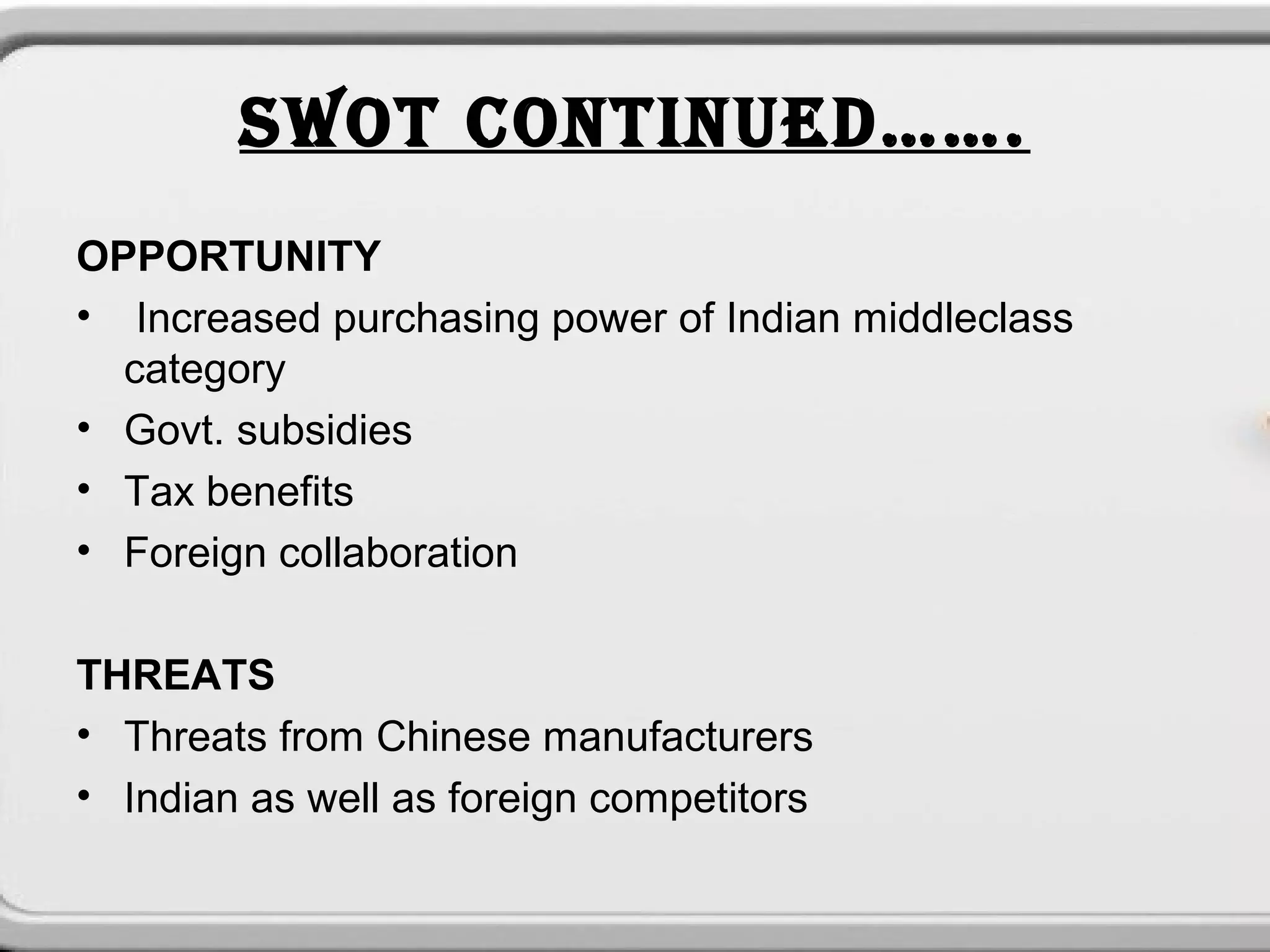 SWOT CONTINUED…….
OPPORTUNITY
• Increased purchasing power of Indian middleclass
  category
• Govt. subsidies
• Tax benefits
• Foreign collaboration

THREATS
• Threats from Chinese manufacturers
• Indian as well as foreign competitors
 