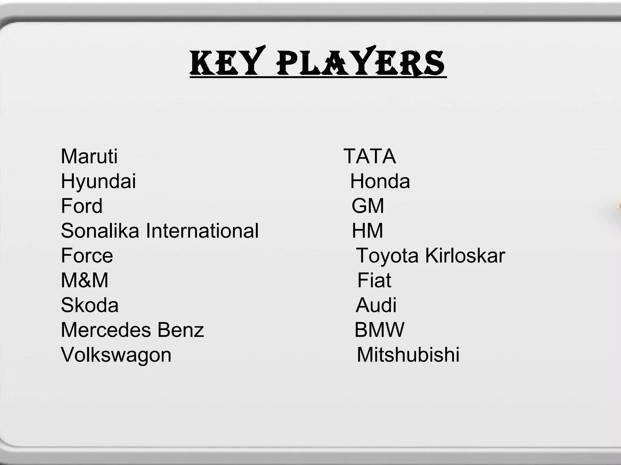 KEY PLAYERS
                          




Maruti                       TATA
Hyundai                       Honda
Ford                          GM
Sonalika International        HM
Force                         Toyota Kirloskar
M&M                           Fiat
Skoda                         Audi
Mercedes Benz                 BMW
Volkswagon                    Mitshubishi
 