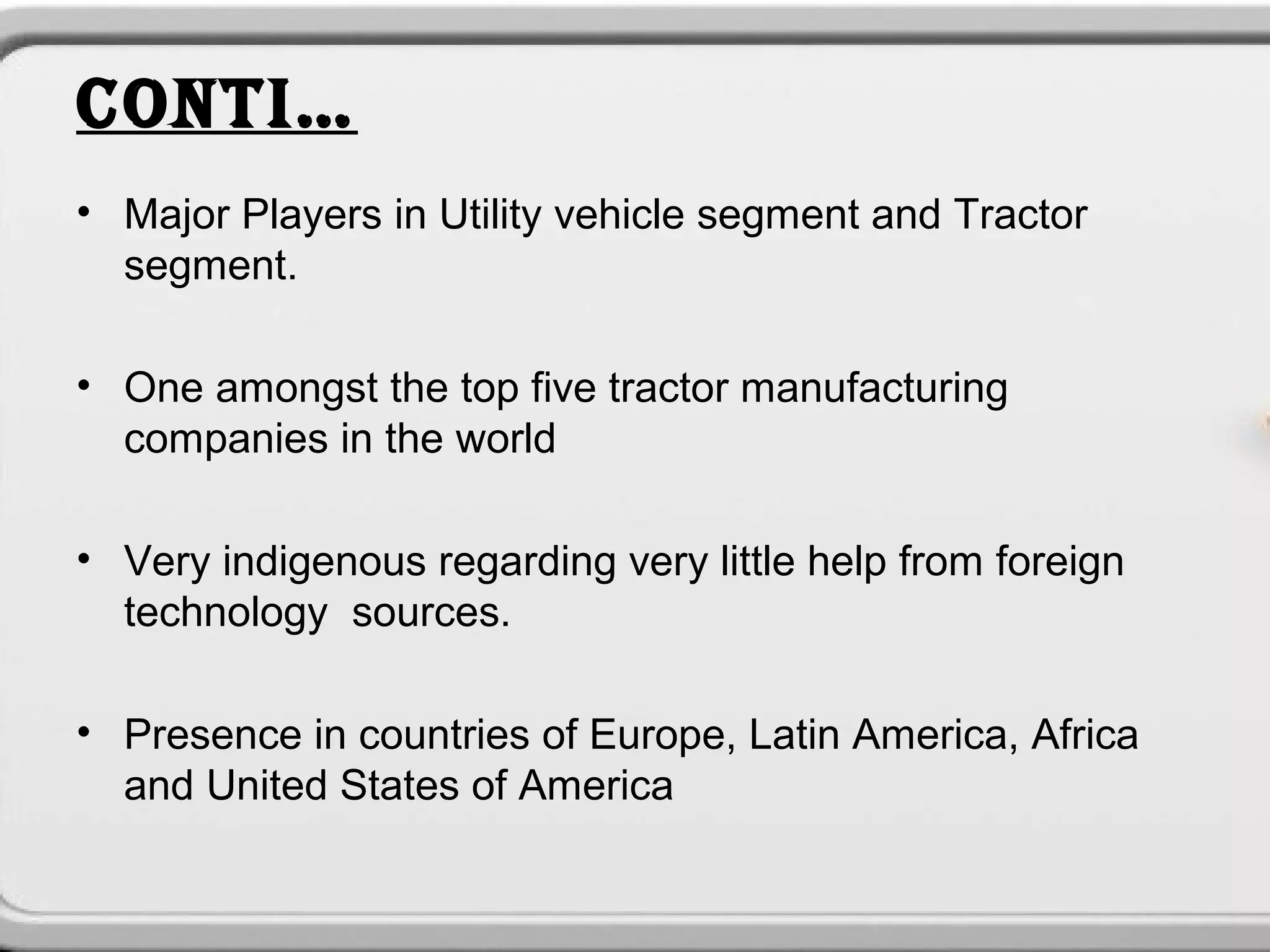 CONTI…
• Major Players in Utility vehicle segment and Tractor
  segment.

• One amongst the top five tractor manufacturing
  companies in the world

• Very indigenous regarding very little help from foreign
  technology sources.

• Presence in countries of Europe, Latin America, Africa
  and United States of America
 