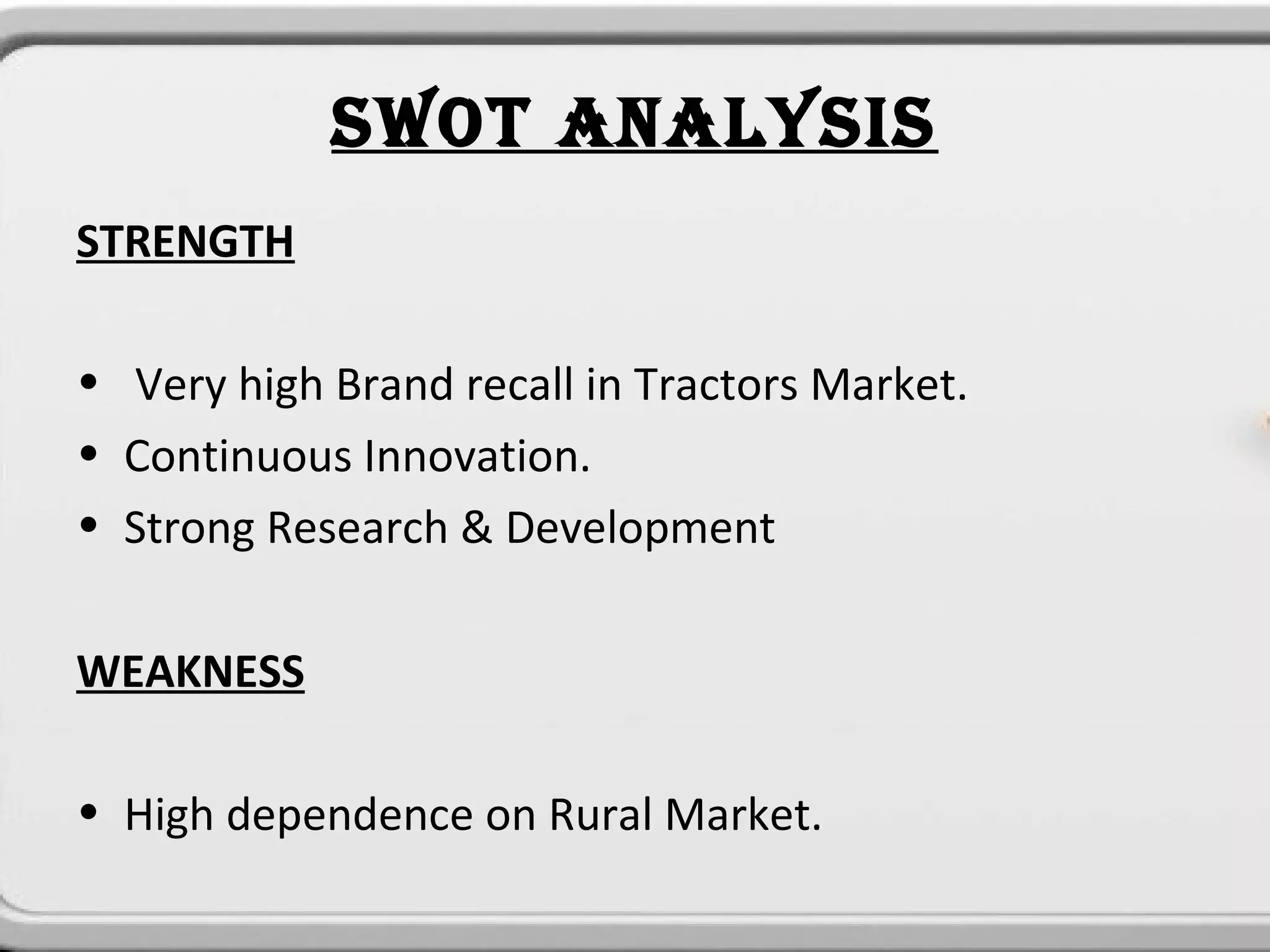 SWOT ANALYSIS
STRENGTH

• Very high Brand recall in Tractors Market.
• Continuous Innovation.
• Strong Research & Development

WEAKNESS

• High dependence on Rural Market.
 
