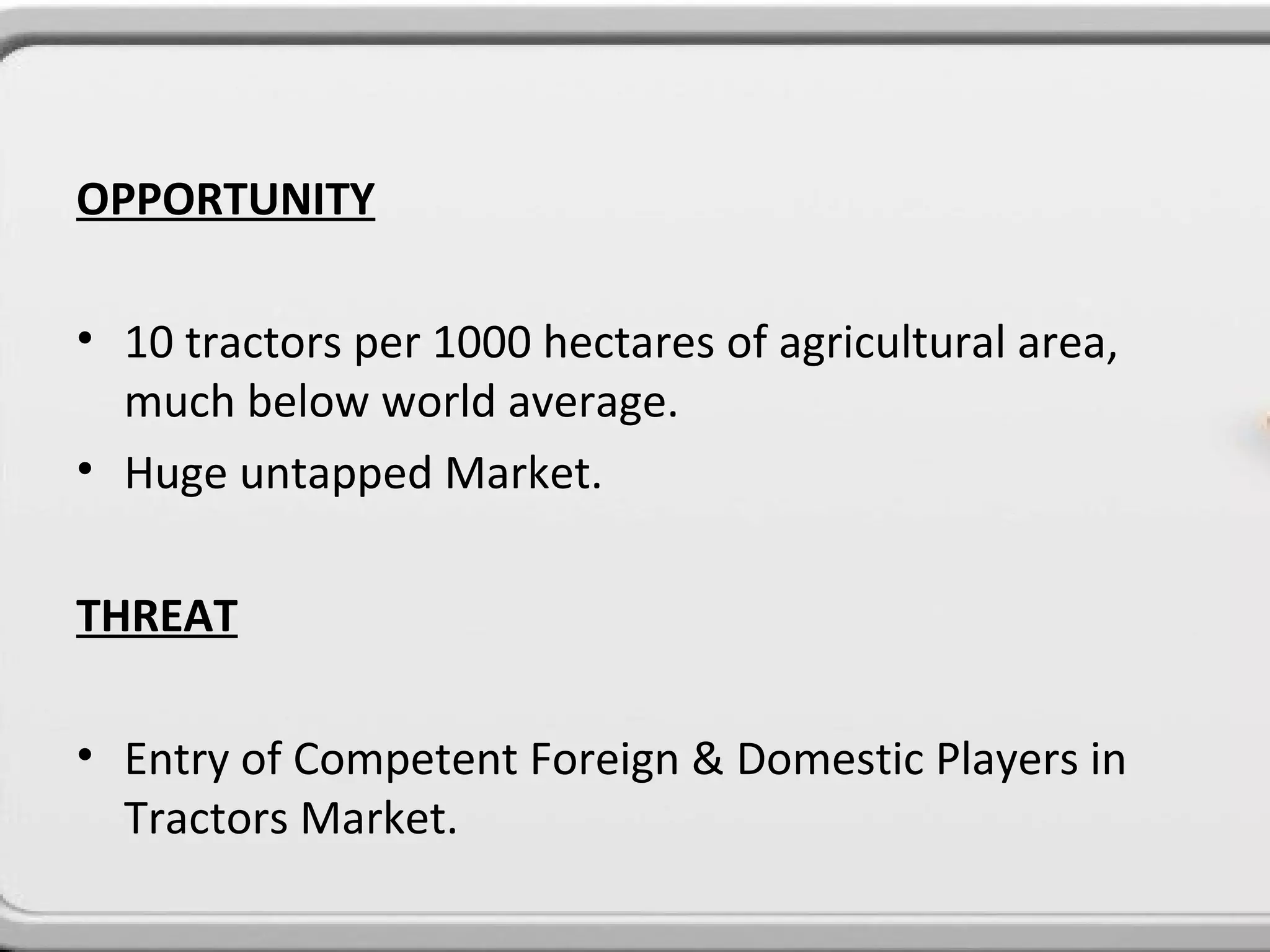OPPORTUNITY

• 10 tractors per 1000 hectares of agricultural area,
  much below world average.
• Huge untapped Market.

THREAT

• Entry of Competent Foreign & Domestic Players in
  Tractors Market.
 