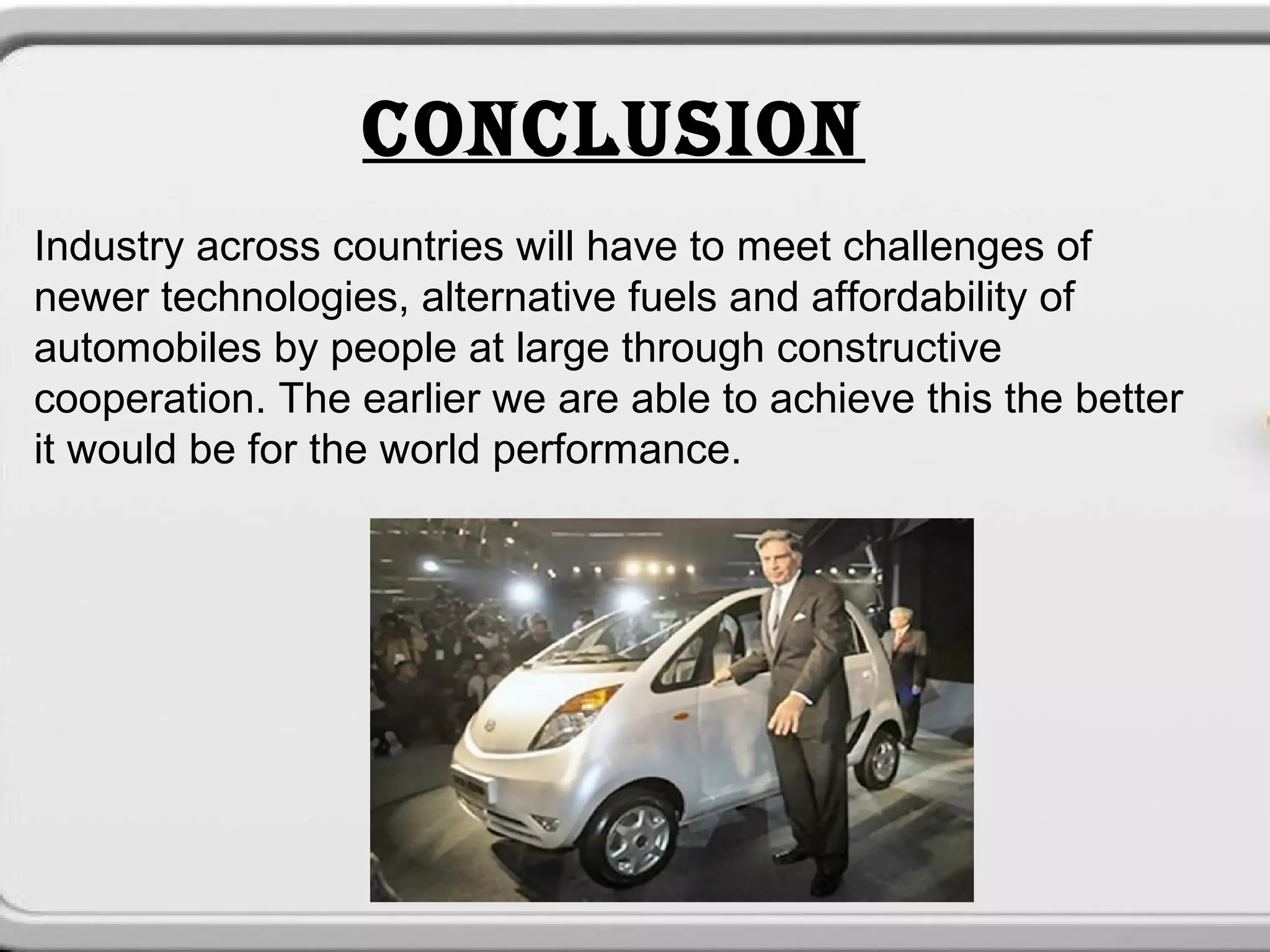 CONCLUSION
Industry across countries will have to meet challenges of
newer technologies, alternative fuels and affordability of
automobiles by people at large through constructive
cooperation. The earlier we are able to achieve this the better
it would be for the world performance.
 