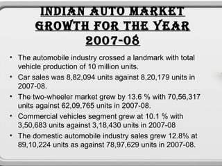 INDIAN AUTO MARKET
       GROWTH FOR THE YEAR
              2007-08
• The automobile industry crossed a landmark with total
  vehicle production of 10 million units.
• Car sales was 8,82,094 units against 8,20,179 units in
  2007-08.
• The two-wheeler market grew by 13.6 % with 70,56,317
  units against 62,09,765 units in 2007-08.
• Commercial vehicles segment grew at 10.1 % with
  3,50,683 units against 3,18,430 units in 2007-08
• The domestic automobile industry sales grew 12.8% at
  89,10,224 units as against 78,97,629 units in 2007-08.
 